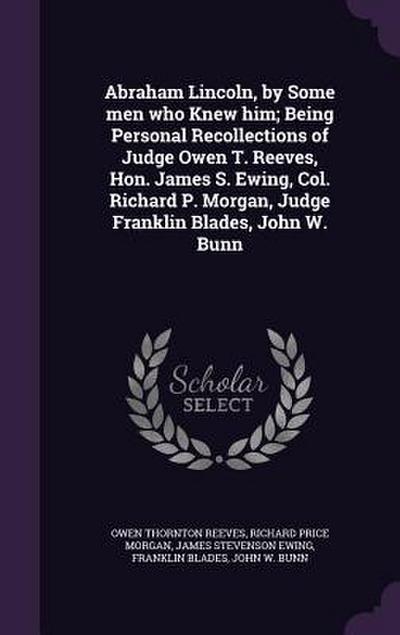Abraham Lincoln, by Some men who Knew him; Being Personal Recollections of Judge Owen T. Reeves, Hon. James S. Ewing, Col. Richard P. Morgan, Judge Fr