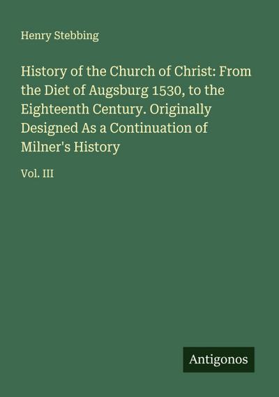 History of the Church of Christ: From the Diet of Augsburg 1530, to the Eighteenth Century. Originally Designed As a Continuation of Milner’s History