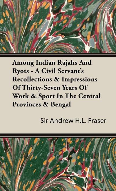 Among Indian Rajahs and Ryots - A Civil Servant's Recollections & Impressions of Thirty-Seven Years of Work & Sport in the Central Provinces & Bengal - Andrew Henderson Leith Fraser