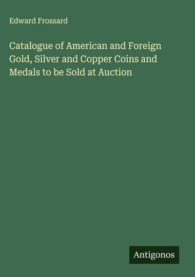 Catalogue of American and Foreign Gold, Silver and Copper Coins and Medals to be Sold at Auction