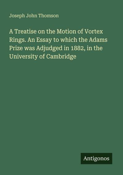 A Treatise on the Motion of Vortex Rings. An Essay to which the Adams Prize was Adjudged in 1882, in the University of Cambridge