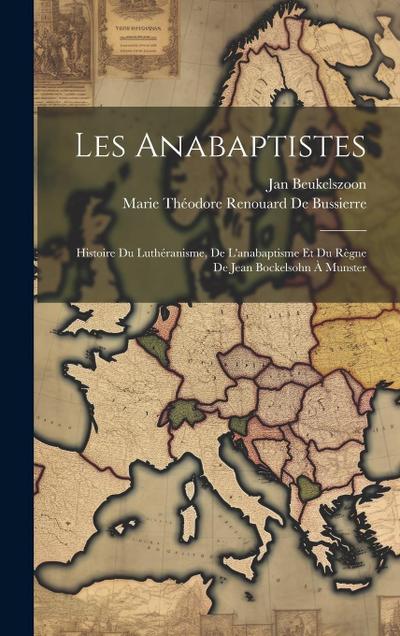 Les Anabaptistes: Histoire Du Luthéranisme, De L’anabaptisme Et Du Règne De Jean Bockelsohn À Munster