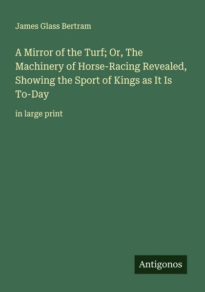 A Mirror of the Turf; Or, The Machinery of Horse-Racing Revealed, Showing the Sport of Kings as It Is To-Day