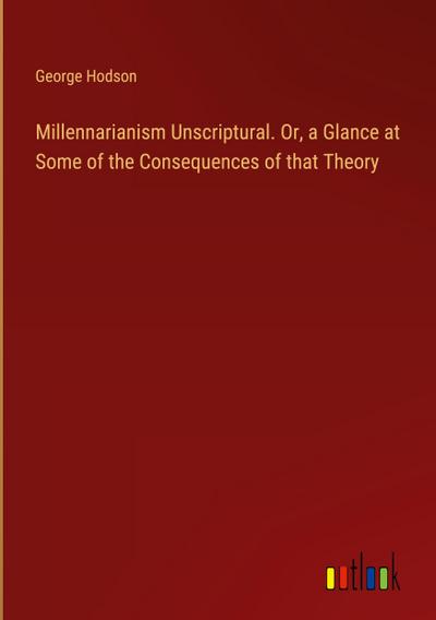 Millennarianism Unscriptural. Or, a Glance at Some of the Consequences of that Theory