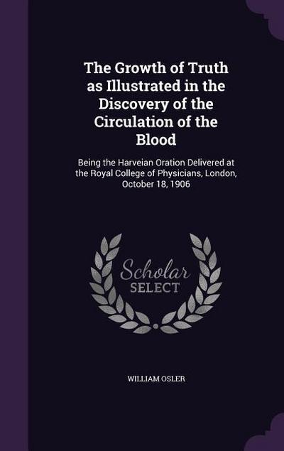 The Growth of Truth as Illustrated in the Discovery of the Circulation of the Blood: Being the Harveian Oration Delivered at the Royal College of Phys