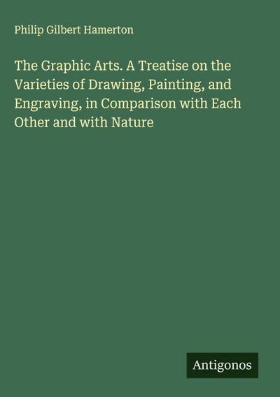 The Graphic Arts. A Treatise on the Varieties of Drawing, Painting, and Engraving, in Comparison with Each Other and with Nature