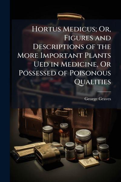 Hortus Medicus; Or, Figures and Descriptions of the More Important Plants Ued in Medicine, Or Possessed of Poisonous Qualities