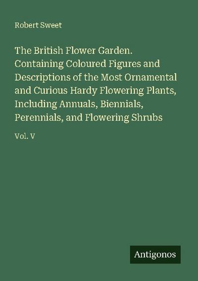 The British Flower Garden. Containing Coloured Figures and Descriptions of the Most Ornamental and Curious Hardy Flowering Plants, Including Annuals, Biennials, Perennials, and Flowering Shrubs