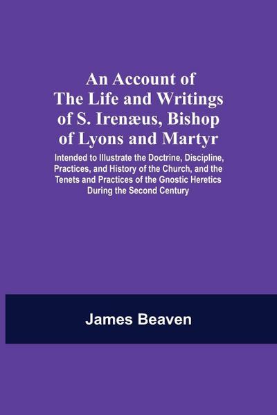 An Account Of The Life And Writings Of S. Irenæus, Bishop Of Lyons And Martyr; Intended To Illustrate The Doctrine, Discipline, Practices, And History Of The Church, And The Tenets And Practices Of The Gnostic Heretics During The Second Century