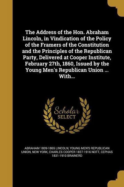 The Address of the Hon. Abraham Lincoln, in Vindication of the Policy of the Framers of the Constitution and the Principles of the Republican Party, Delivered at Cooper Institute, February 27th, 1860, Issued by the Young Men’s Republican Union ... With...