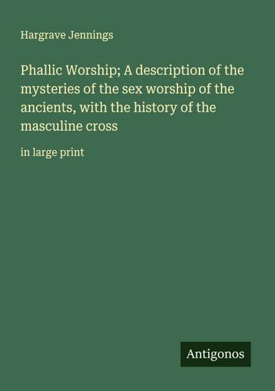 Phallic Worship; A description of the mysteries of the sex worship of the ancients, with the history of the masculine cross