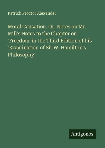 Moral Causation. Or, Notes on Mr. Mill’s Notes to the Chapter on ’Freedom’ in the Third Edition of his ’Examination of Sir W. Hamilton’s Philosophy’