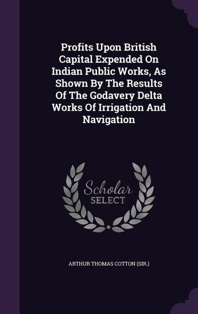 Profits Upon British Capital Expended On Indian Public Works, As Shown By The Results Of The Godavery Delta Works Of Irrigation And Navigation