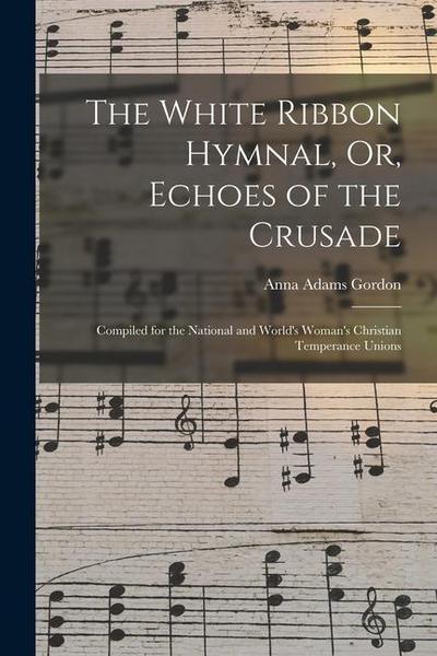 The White Ribbon Hymnal, Or, Echoes of the Crusade: Compiled for the National and World’s Woman’s Christian Temperance Unions
