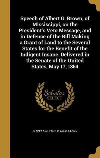 Speech of Albert G. Brown, of Mississippi, on the President’s Veto Message, and in Defence of the Bill Making a Grant of Land to the Several States for the Benefit of the Indigent Insane. Delivered in the Senate of the United States, May 17, 1854