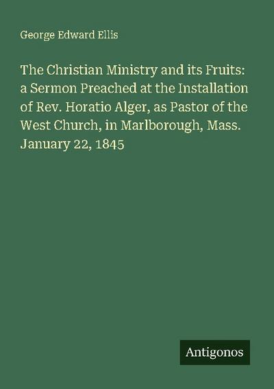 The Christian Ministry and its Fruits: a Sermon Preached at the Installation of Rev. Horatio Alger, as Pastor of the West Church, in Marlborough, Mass. January 22, 1845