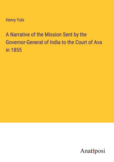 A Narrative of the Mission Sent by the Governor-General of India to the Court of Ava in 1855