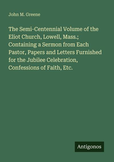 The Semi-Centennial Volume of the Eliot Church, Lowell, Mass.; Containing a Sermon from Each Pastor, Papers and Letters Furnished for the Jubilee Celebration, Confessions of Faith, Etc.
