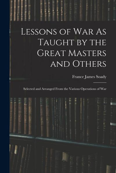 Lessons of War As Taught by the Great Masters and Others: Selected and Arranged From the Various Operations of War