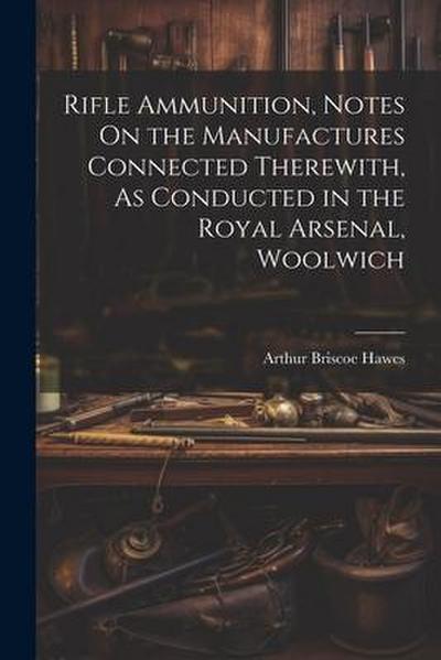Rifle Ammunition, Notes On the Manufactures Connected Therewith, As Conducted in the Royal Arsenal, Woolwich