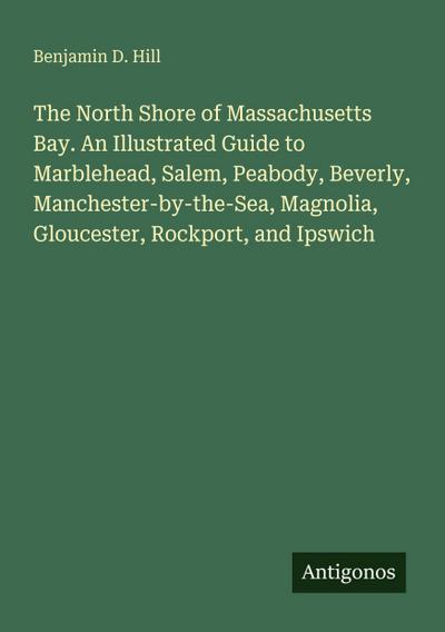 The North Shore of Massachusetts Bay. An Illustrated Guide to Marblehead, Salem, Peabody, Beverly, Manchester-by-the-Sea, Magnolia, Gloucester, Rockport, and Ipswich