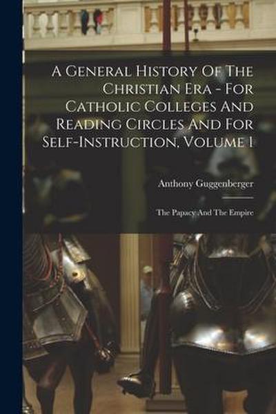 A General History Of The Christian Era - For Catholic Colleges And Reading Circles And For Self-Instruction, Volume 1: The Papacy And The Empire