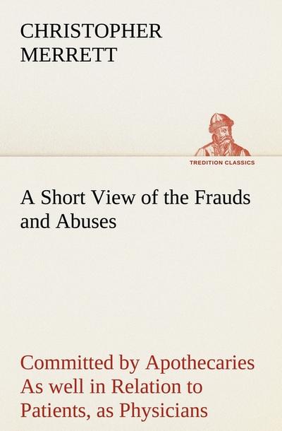 A Short View of the Frauds and Abuses Committed by Apothecaries As well in Relation to Patients, as Physicians: And Of the only Remedy thereof by Physicians making their own Medicines.