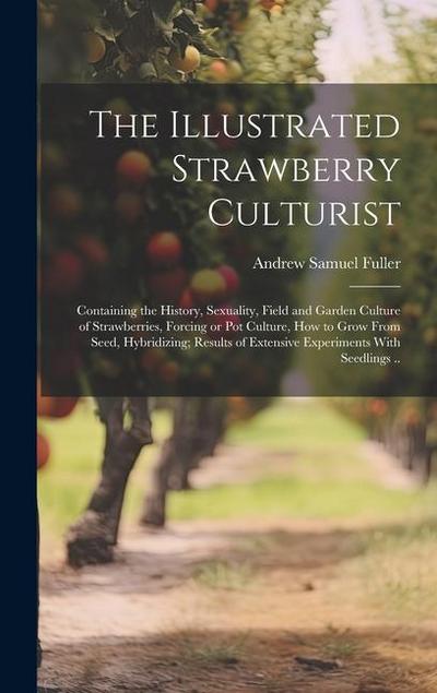The Illustrated Strawberry Culturist: Containing the History, Sexuality, Field and Garden Culture of Strawberries, Forcing or pot Culture, how to Grow