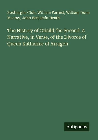The History of Grisild the Second. A Narrative, in Verse, of the Divorce of Queen Katharine of Arragon