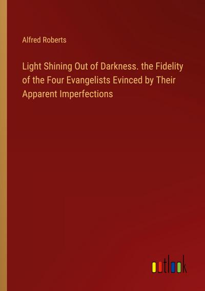 Light Shining Out of Darkness. the Fidelity of the Four Evangelists Evinced by Their Apparent Imperfections