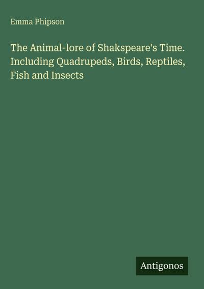 The Animal-lore of Shakspeare’s Time. Including Quadrupeds, Birds, Reptiles, Fish and Insects