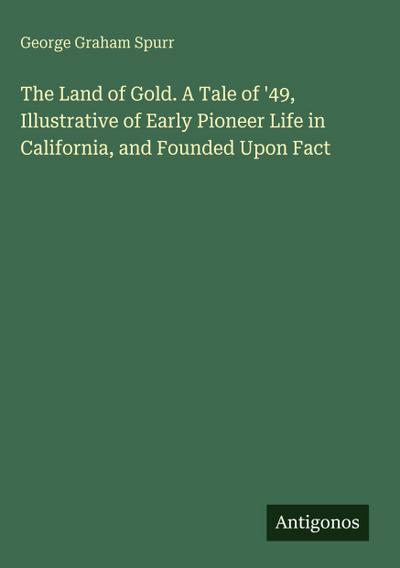 The Land of Gold. A Tale of ’49, Illustrative of Early Pioneer Life in California, and Founded Upon Fact