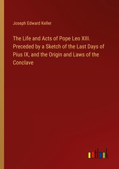 The Life and Acts of Pope Leo XIII. Preceded by a Sketch of the Last Days of Pius IX, and the Origin and Laws of the Conclave