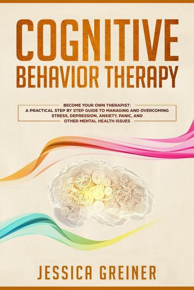 Cognitive Behavior Therapy: Become Your Own Therapist: A Practical Step by Step Guide to Managing and Overcoming Stress, Depression, Anxiety, Panic, and Other Mental Health Issues