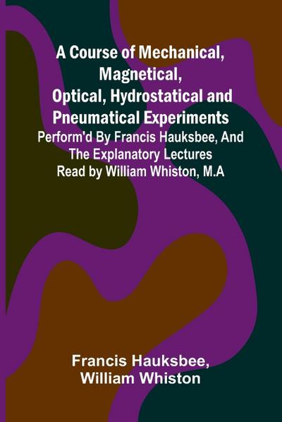 A Course of Mechanical, Magnetical, Optical, Hydrostatical and Pneumatical Experiments; perform’d by Francis Hauksbee, and the Explanatory Lectures read by William Whiston, M.A