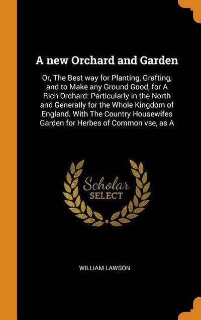 A New Orchard and Garden: Or, the Best Way for Planting, Grafting, and to Make Any Ground Good, for a Rich Orchard: Particularly in the North an