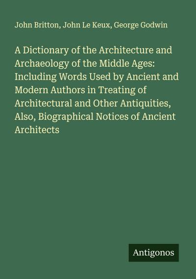 A Dictionary of the Architecture and Archaeology of the Middle Ages: Including Words Used by Ancient and Modern Authors in Treating of Architectural and Other Antiquities, Also, Biographical Notices of Ancient Architects