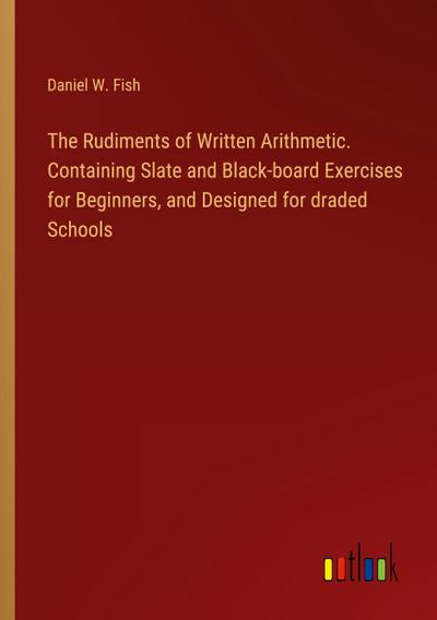 The Rudiments of Written Arithmetic. Containing Slate and Black-board Exercises for Beginners, and Designed for draded Schools
