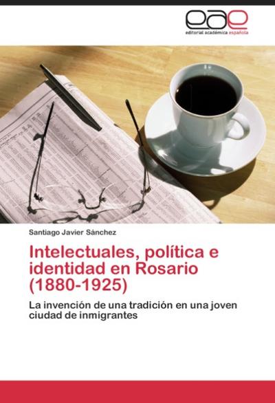 Intelectuales, política e identidad en Rosario (1880-1925) - Santiago Javier Sánchez