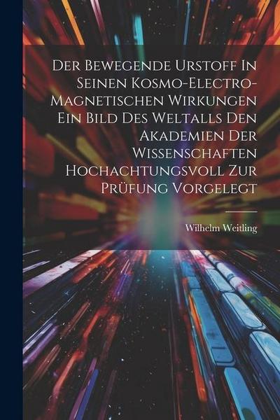 Der Bewegende Urstoff In Seinen Kosmo-electro-magnetischen Wirkungen Ein Bild Des Weltalls Den Akademien Der Wissenschaften Hochachtungsvoll Zur Prüfu