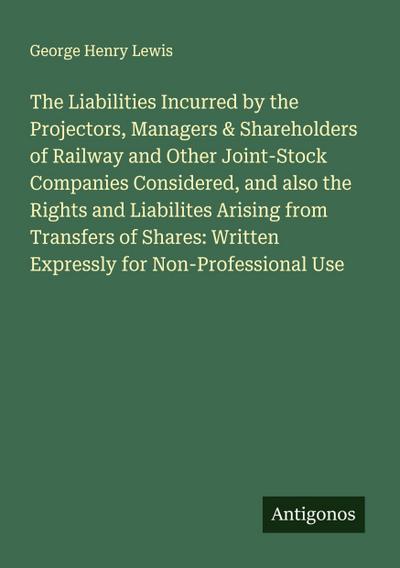 The Liabilities Incurred by the Projectors, Managers & Shareholders of Railway and Other Joint-Stock Companies Considered, and also the Rights and Liabilites Arising from Transfers of Shares: Written Expressly for Non-Professional Use