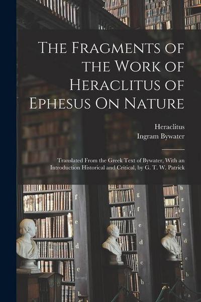 The Fragments of the Work of Heraclitus of Ephesus On Nature; Translated From the Greek Text of Bywater, With an Introduction Historical and Critical, by G. T. W. Patrick