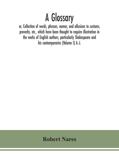 A glossary; or, Collection of words, phrases, names, and allusions to customs, proverbs, etc., which have been thought to require illustration in the works of English authors, particularly Shakespeare and his contemporaries (Volume I) A.-J.