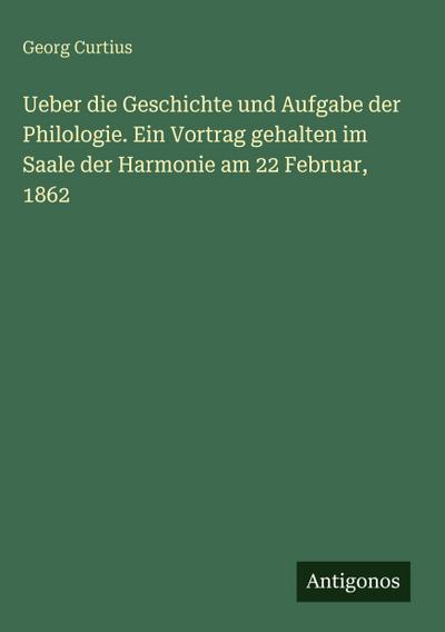 Ueber die Geschichte und Aufgabe der Philologie. Ein Vortrag gehalten im Saale der Harmonie am 22 Februar, 1862