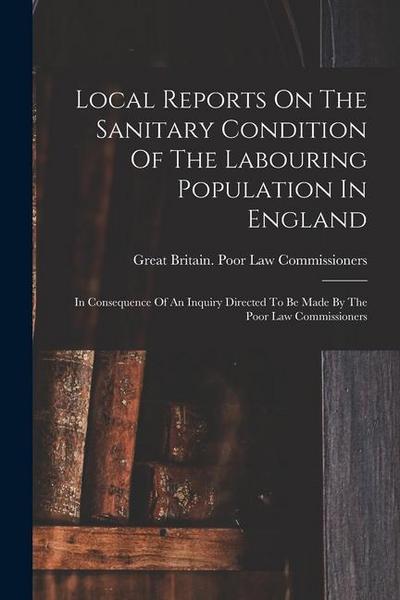 Local Reports On The Sanitary Condition Of The Labouring Population In England: In Consequence Of An Inquiry Directed To Be Made By The Poor Law Commi