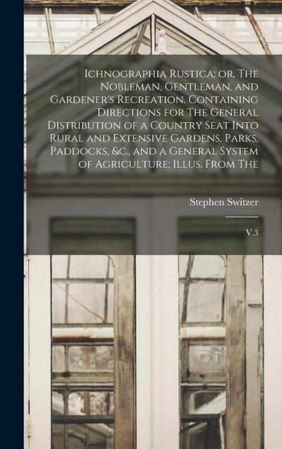 Ichnographia Rustica; or, The Nobleman, Gentleman, and Gardener’s Recreation. Containing Directions for The General Distribution of a Country Seat Into Rural and Extensive Gardens, Parks, Paddocks, &c., and a General System of Agriculture; Illus. From The