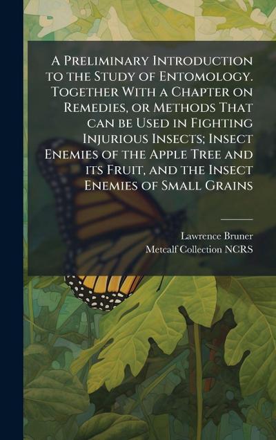 A Preliminary Introduction to the Study of Entomology. Together With a Chapter on Remedies, or Methods That can be Used in Fighting Injurious Insects; Insect Enemies of the Apple Tree and its Fruit, and the Insect Enemies of Small Grains