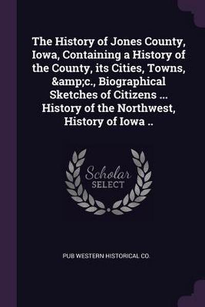 The History of Jones County, Iowa, Containing a History of the County, its Cities, Towns, &c., Biographical Sketches of Citizens ... History of the Northwest, History of Iowa ..