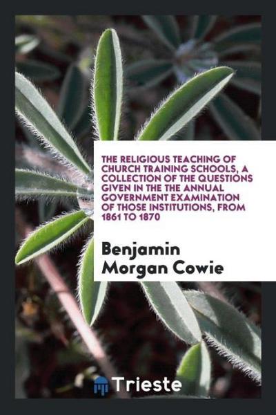 The Religious Teaching of Church Training Schools, a Collection of the Questions Given in the the Annual Government Examination of Those Institutions, from 1861 to 1870
