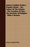 Johann Gottlieb Fichte’s Popular Works - The Nature Of The Scholar - The Vocation Of Man - The Doctrine Of Religion - With A Memoir